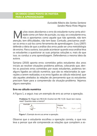 OS ERROS COMO PONTO DE PARTIDA
  PARA A APRENDIZAGEM

                                       Eurivalda Ribeiro dos Santos Santana
                                                Sandra Maria Pinto Magina



M
          uitas vezes abordamos o erro do estudante numa certa ativi-
          dade como um fator de punição, ou seja, se o estudante erra,
          nós o apontamos como aquele que não aprende, não tem
                                                                     -
sar os erros e usá-los como ferramenta de aprendizagem. Cury (2007)
defende a ideia de que a análise dos erros pode ser uma metodologia
de ensino. Para a autora, isso pode acontecer quando essa análise leva
os estudantes a questionar as suas próprias soluções e, mais do que
isso, os conduz a uma aprendizagem. Defendemos a mesma ideia da
autora.
Santana (2010) aponta erros cometidos pelos estudantes dos anos
iniciais ao resolver situações-problema aditivas, colocando que, den-
tre os possíveis erros cometidos por esses estudantes, podemos ter:
alguns ligados ao cálculo numérico, que são os relacionados às ope-
rações a serem realizadas; e os erros ligados ao cálculo relacional, que
são aqueles atrelados às relações de pensamento que os estudantes
precisam fazer para a compreensão da situação-problema. Vejamos
alguns exemplos:

Erro no cálculo numérico
A Figura 1, a seguir, traz um exemplo de erro ao armar a operação.

      Problema 13. Roger tem R$ 9,00. Everton tem R$ 13,00. Quem tem menos
      reais? Quantos reais a menos?




      Figura 1. Exemplo de erro ao armar a operação.

Observe que o estudante escolheu a operação correta, o que nos
leva a pensar que ele compreende as relações que compõem a es-


                                       19
 