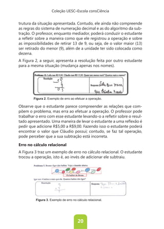 Coleção UESC–Escola consCiência


trutura da situação apresentada. Contudo, ele ainda não compreende
as regras do sistema de numeração decimal e as do algoritmo da sub-
tração. O professor, enquanto mediador, poderá conduzir o estudante

as impossibilidades de retirar 13 de 9, ou seja, de o valor maior (13)
ser retirado do menor (9), além de a unidade ter sido colocada como
dezena.
A Figura 2, a seguir, apresenta a resolução feita por outro estudante
para a mesma situação (mudança apenas nos nomes).




        Figura 2. Exemplo de erro ao efetuar a operação.

Observe que o estudante parece compreender as relações que com-
põem o problema, mas erra ao efetuar a operação. O professor pode
                                                                -

pedir que adicione R$5,00 a R$9,00. Fazendo isso o estudante poderá
encontrar o valor que Cláudio possui; contudo, se faz tal operação,
pode perceber que a sua subtração está incorreta.

Erro no cálculo relacional
A Figura 3 traz um exemplo de erro no cálculo relacional. O estudante
trocou a operação, isto é, ao invés de adicionar ele subtraiu.




         Figura 3. Exemplo de erro no cálculo relacional.




                                       20
 