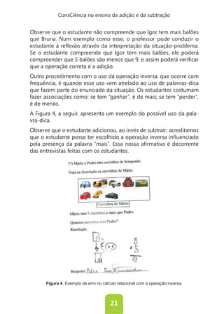 ConsCiência no ensino da adição e da subtração


Observe que o estudante não compreende que Igor tem mais balões
que Bruna. Num exemplo como esse, o professor pode conduzir o

Se o estudante compreende que Igor tem mais balões, ele poderá

que a operação correta é a adição.
Outro procedimento com o uso da operação inversa, que ocorre com
frequência, é quando esse uso vem atrelado ao uso de palavras-dica
que fazem parte do enunciado da situação. Os estudantes costumam
fazer associações como: se tem “ganhar”, é de mais; se tem “perder”,
é de menos.
A Figura 4, a seguir, apresenta um exemplo do possível uso da pala-
vra-dica.
Observe que o estudante adicionou, ao invés de subtrair; acreditamos


das entrevistas feitas com os estudantes.




      Figura 4. Exemplo de erro no cálculo relacional com a operação inversa.



                                       21
 
