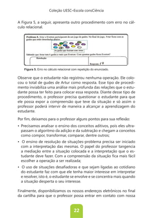 Coleção UESC–Escola consCiência


A Figura 5, a seguir, apresenta outro procedimento com erro no cál-
culo relacional.




   Figura 5. Erro no cálculo relacional com repetição do enunciado.

Observe que o estudante não registrou nenhuma operação. Ele colo-
cou o total de gudes de Artur como resposta. Esse tipo de procedi-
mento inviabiliza uma análise mais profunda das relações que o estu-
dante possa ter feito para colocar essa resposta. Diante desse tipo de
procedimento, o professor precisa questionar o estudante para que
ele possa expor a compreensão que teve da situação e só assim o
professor poderá intervir de maneira a alcançar a aprendizagem do
estudante.


                                                                -
 passam o algoritmo da adição e da subtração e chegam a conceitos
 como compor, transformar, comparar, dentre outros;

 com a interpretação das mesmas. O papel do professor tangencia
 a mediação entre a situação colocada e a interpretação que o es-

 escolher a operação a ser realizada;

 do estudante faz com que ele tenha maior interesse em interpretar
 e resolver, isto é, o estudante se envolve e se concentra mais quando
 a situação desperta o seu interesse.


da cartilha para que o professor possa entrar em contato com nossa


                                        22
 