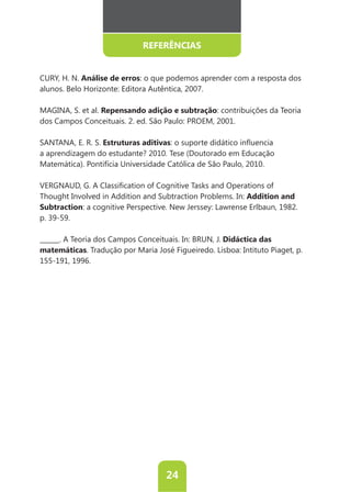 REFERÊNCIAS


CURY, H. N. Análise de erros: o que podemos aprender com a resposta dos
alunos. Belo Horizonte: Editora Autêntica, 2007.

MAGINA, S. et al. Repensando adição e subtração: contribuições da Teoria
dos Campos Conceituais. 2. ed. São Paulo: PROEM, 2001.

SANTANA, E. R. S. Estruturas aditivas:
a aprendizagem do estudante? 2010. Tese (Doutorado em Educação
Matemática). Pontifícia Universidade Católica de São Paulo, 2010.



Thought Involved in Addition and Subtraction Problems. In: Addition and
Subtraction
p. 39-59.

                                                  Didáctica das
matemáticas
155-191, 1996.




                                   24
 