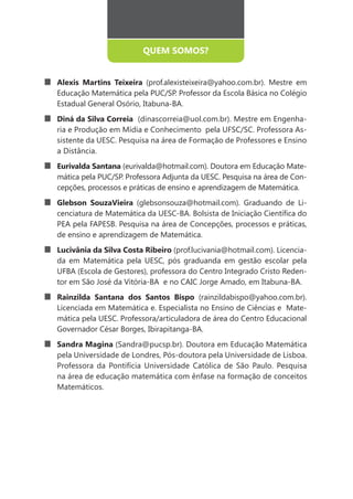 QUEM SOMOS?


Alexis Martins Teixeira (prof.alexisteixeira@yahoo.com.br). Mestre em
Educação Matemática pela PUC/SP. Professor da Escola Básica no Colégio
Estadual General Osório, Itabuna-BA.
Diná da Silva Correia (dinascorreia@uol.com.br). Mestre em Engenha-
ria e Produção em Mídia e Conhecimento pela UFSC/SC. Professora As-
sistente da UESC. Pesquisa na área de Formação de Professores e Ensino
a Distância.
Eurivalda Santana (eurivalda@hotmail.com). Doutora em Educação Mate-
mática pela PUC/SP. Professora Adjunta da UESC. Pesquisa na área de Con-
cepções, processos e práticas de ensino e aprendizagem de Matemática.
Glebson SouzaVieira (glebsonsouza@hotmail.com). Graduando de Li-

PEA pela FAPESB. Pesquisa na área de Concepções, processos e práticas,
de ensino e aprendizagem de Matemática.
Lucivânia da Silva Costa Ribeiro (prof.lucivania@hotmail.com). Licencia-
da em Matemática pela UESC, pós graduanda em gestão escolar pela
UFBA (Escola de Gestores), professora do Centro Integrado Cristo Reden-
tor em São José da Vitória-BA e no CAIC Jorge Amado, em Itabuna-BA.
Rainzilda Santana dos Santos Bispo (rainzildabispo@yahoo.com.br).
Licenciada em Matemática e. Especialista no Ensino de Ciências e Mate-
mática pela UESC. Professora/articuladora de área do Centro Educacional
Governador César Borges, Ibirapitanga-BA.
Sandra Magina (Sandra@pucsp.br). Doutora em Educação Matemática
pela Universidade de Londres, Pós-doutora pela Universidade de Lisboa.
Professora da Pontifícia Universidade Católica de São Paulo. Pesquisa
na área de educação matemática com ênfase na formação de conceitos
Matemáticos.
 