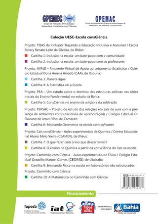 Grupo de Pesquisa em Educação          Grupo de Pesquisa em Ensino e Aprendizagem da
            Matemática, Estatística e em Ciências       Matemática em Ambiente Computacional




                     Coleção UESC-Escola consCiência.

Projeto: TEIAS da Inclusão: Traçando a Educação Inclusiva e Acessível / Escola
Rotary Renato Leite da Silveira, de Ilhéus:
    Cartilha 1: Inclusão na escola: um bate-papo com a comunidade
    Cartilha 2: Inclusão na escola: um bate-papo com os professores

Projeto: AVALE – Ambiente Virtual de Apoio ao Letramento Estatístico / Colé-
gio Estadual Dona Amélia Amado (CAA), de Itabuna:
    Cartilha 3: Planeta água
    Cartilha 4: A Estatística vai à Escola

Projeto: PEA – Um estudo sobre o domínio das estruturas aditivas nas séries
iniciais do Ensino Fundamental, no estado da Bahia:
    Cartilha 5: ConsCiência no ensino da adição e da subtração

Projeto: PERSAC – Projeto de estudo das relações em sala de aula com a pre-
sença de ambientes computacionais de aprendizagem / Colégio Estadual Dr.
Flaviano de Jesus Filho, de Camacan:
    Cartilha 6: Ensinando Geometria na escola com softwares

Projeto: Cais consCiência – Aulas experimentais de Química / Centro Educacio-
nal Álvaro Melo Vieira (CEAMEV), de Ilhéus:
    Cartilha 7: O que fazer com o lixo que descartamos?
    Cartilha 8: O ensino de Química a partir da consCiência do lixo na escola

Projeto: Caminhão com Ciência – Aulas experimentais de Física / Colégio Esta-
dual Octacílio Manoel Gomes (CEOMG), de Ubaitaba:
    Cartilha 9: Ensinando Física na escola em laboratórios não estruturados
Projeto: Caminhão com Ciência:
    Cartilha 10: A Matemática no Caminhão com Ciência



                                      Financiamento
 