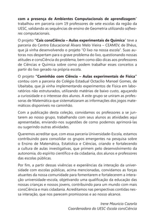 com a presença de Ambientes Computacionais de aprendizagem”
trabalhou em parceria com 19 professores de sete escolas da região da
UESC, validando as sequências de ensino de Geometria utilizando softwa-
res computacionais.
O projeto “Cais consCiência – Aulas experimentais de Química” teve a
parceria do Centro Educacional Álvaro Melo Vieira – CEAMEV, de Ilhéus,
que já vinha desenvolvendo o projeto “O lixo na nossa escola”. Suas au-
toras nos despertam para o grave problema do lixo, questionando nossas
atitudes e consCiência do problema, bem como dão dicas aos professores
de Ciências e Química sobre como podem trabalhar esses conceitos a
partir do lixo gerado na própria escola.
O projeto “Caminhão com Ciência – Aulas experimentais de Física”
contou com a parceria do Colégio Estadual Octacílio Manoel Gomes, de
Ubaitaba, que já vinha implementando experimentos de Física em labo-
ratórios não estruturados, utilizando matérias de baixo custo, aguçando
a curiosidade e o interesse dos alunos. A este grupo se uniram as profes-
soras de Matemática que sistematizaram as informações dos jogos mate-
máticos disponíveis no caminhão.
Com a publicação desta coleção, convidamos os professores a se jun-
tarem ao nosso grupo, trabalhando com seus alunos as atividades aqui
apresentadas, enviando-nos sugestões de como podemos aprimorá-las
ou sugerindo outras atividades.
Queremos acreditar que, com essa parceria Universidade-Escola, estamos
contribuindo para consolidar os grupos emergentes na pesquisa sobre
o Ensino de Matemática, Estatística e Ciências, criando e fortalecendo
a cultura de aulas investigativas, que primem pelo desenvolvimento da



                                                                        -

atuantes da nossa comunidade para fomentarem e fortalecerem a intera-

nossas crianças e nossos jovens, contribuindo para um mundo com mais
consCiência e mais cidadania. Acreditamos nas perspectivas contidas nes-
sa interação, que nos parecem promissoras e ao nosso alcance.

                                                Irene Mauricio Cazorla
                              Coordenadora do UESC-Escola consCiência
 