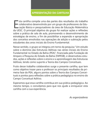 APRESENTAÇÃO DA CARTILHA




E
     sta cartilha compõe uma das partes dos resultados do trabalho
     colaborativo desenvolvido por um grupo de professores da Edu-
     cação Básica e pesquisadores da área de Educação Matemática

sobre a prática de sala de aula, promovendo o desenvolvimento de

dos conceitos envolvidos nas operações de adição e subtração pelos
estudantes dos anos iniciais do Ensino Fundamental.
Nesse sentido, o grupo se integrou em torno da pesquisa “Um estudo
sobre o domínio das Estruturas Aditivas nas séries iniciais do Ensino

Amparo à Pesquisa do Estado da Bahia (FAPESB), e desenvolveu estu-

Aditivas, tendo como suporte a Teoria dos Campos Conceituais.
Fruto desse trabalho colaborativo surge a presente cartilha, que tem
como objetivo trazer para o professor os principais resultados da pri-
meira fase do PEA, alguns pontos sobre a Teoria dos Campos Concei-

Campo Conceitual Aditivo.
Esperamos que essa cartilha contribua em sua prática pedagógica. Ao
mesmo tempo, o convidamos para que nos ajude a enriquecer esta
cartilha com a sua experiência.


                                                    As organizadoras
 