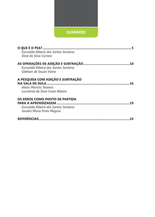 SUMÁRIO


O QUE É O PEA? ....................................................................................................5
  Eurivalda Ribeiro dos Santos Santana
  Diná da Silva Correia

AS OPERAÇÕES DE ADIÇÃO E SUBTRAÇÃO ....................................................10
  Eurivalda Ribeiro dos Santos Santana
  Glebson de Souza Vieira

A PESQUISA COM ADIÇÃO E SUBTRAÇÃO
NA SALA DE AULA .............................................................................................16
  Alexis Martins Teixeira
  Lucivânia da Silva Costa Ribeiro

OS ERROS COMO PONTO DE PARTIDA
PARA A APRENDIZAGEM ..................................................................................19
  Eurivalda Ribeiro dos Santos Santana
  Sandra Maria Pinto Magina

REFERÊNCIAS ......................................................................................................24




                                                         4
 