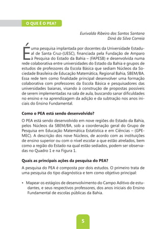 O QUE É O PEA?

                                 Eurivalda Ribeiro dos Santos Santana
                                                 Diná da Silva Correia



É
     uma pesquisa implantada por docentes da Universidade Estadu-

     à Pesquisa do Estado da Bahia – (FAPESB) e desenvolvida numa
rede colaborativa entre universidades do Estado da Bahia e grupos de
                                                                   -
ciedade Brasileira de Educação Matemática, Regional Bahia, SBEM/BA.

colaborativa com professores da Escola Básica e pesquisadores das
universidades baianas, visando à construção de propostas possíveis

no ensino e na aprendizagem da adição e da subtração nos anos ini-
ciais do Ensino Fundamental.

Como o PEA está sendo desenvolvido?
O PEA está sendo desenvolvido em nove regiões do Estado da Bahia,

Pesquisa em Educação Matemática Estatística e em Ciências – (GPE-

de ensino superior ou com o nível escolar a que estão atrelados, bem
como a região do Estado na qual estão sediados, podem ser observa-
das no Quadro 1 e na Figura 1.

Quais as principais ações da pesquisa do PEA?
A pesquisa do PEA é composta por dois estudos. O primeiro trata de
uma pesquisa do tipo diagnóstica e tem como objetivo principal:

                                                                     -
   dantes, e seus respectivos professores, dos anos iniciais do Ensino




                                 5
 