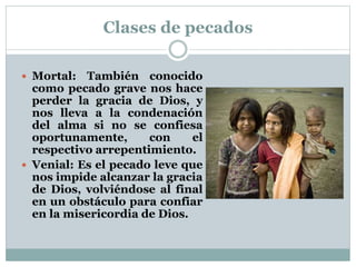 Clases de pecados
 Mortal: También conocido
como pecado grave nos hace
perder la gracia de Dios, y
nos lleva a la condenación
del alma si no se confiesa
oportunamente, con el
respectivo arrepentimiento.
 Venial: Es el pecado leve que
nos impide alcanzar la gracia
de Dios, volviéndose al final
en un obstáculo para confiar
en la misericordia de Dios.
 