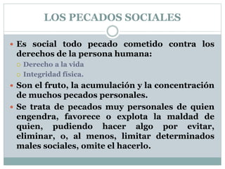 LOS PECADOS SOCIALES
 Es social todo pecado cometido contra los
derechos de la persona humana:
 Derecho a la vida
 Integridad física.
 Son el fruto, la acumulación y la concentración
de muchos pecados personales.
 Se trata de pecados muy personales de quien
engendra, favorece o explota la maldad de
quien, pudiendo hacer algo por evitar,
eliminar, o, al menos, limitar determinados
males sociales, omite el hacerlo.
 