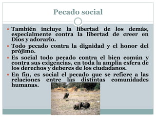 Pecado social
 También incluye la libertad de los demás,
especialmente contra la libertad de creer en
Dios y adorarlo.
 Todo pecado contra la dignidad y el honor del
prójimo.
 Es social todo pecado contra el bien común y
contra sus exigencias, en toda la amplia esfera de
los derechos y deberes de los ciudadanos.
 En fin, es social el pecado que se refiere a las
relaciones entre las distintas comunidades
humanas.
 