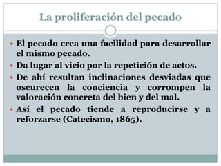 La proliferación del pecado
 El pecado crea una facilidad para desarrollar
el mismo pecado.
 Da lugar al vicio por la repetición de actos.
 De ahí resultan inclinaciones desviadas que
oscurecen la conciencia y corrompen la
valoración concreta del bien y del mal.
 Así el pecado tiende a reproducirse y a
reforzarse (Catecismo, 1865).
 