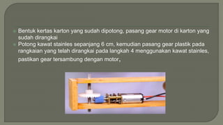  Bentuk kertas karton yang sudah dipotong, pasang gear motor di karton yang
sudah dirangkai
 Potong kawat stainles sepanjang 6 cm, kemudian pasang gear plastik pada
rangkaian yang telah dirangkai pada langkah 4 menggunakan kawat stainles,
pastikan gear tersambung dengan motor,
 