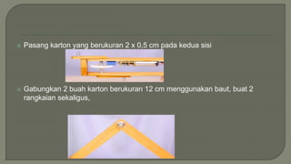  Pasang karton yang berukuran 2 x 0,5 cm pada kedua sisi
 Gabungkan 2 buah karton berukuran 12 cm menggunakan baut, buat 2
rangkaian sekaligus,
 