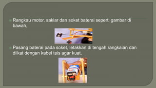  Rangkau motor, saklar dan soket baterai seperti gambar di
bawah,
 Pasang baterai pada soket, letakkan di tengah rangkaian dan
diikat dengan kabel teis agar kuat,
 