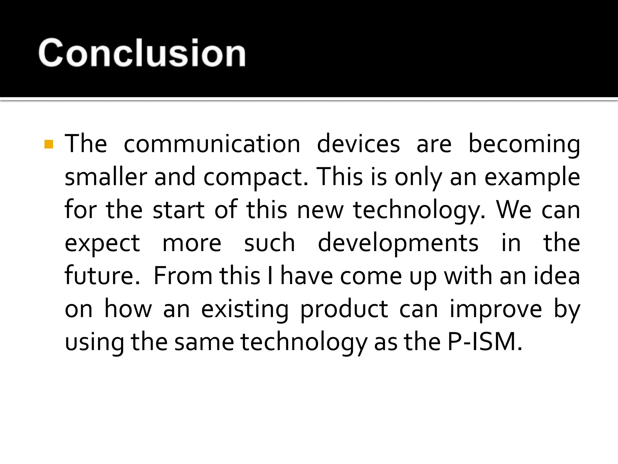  The communication devices are becoming
smaller and compact. This is only an example
for the start of this new technology. We can
expect more such developments in the
future. From this I have come up with an idea
on how an existing product can improve by
using the same technology as the P-ISM.
 
