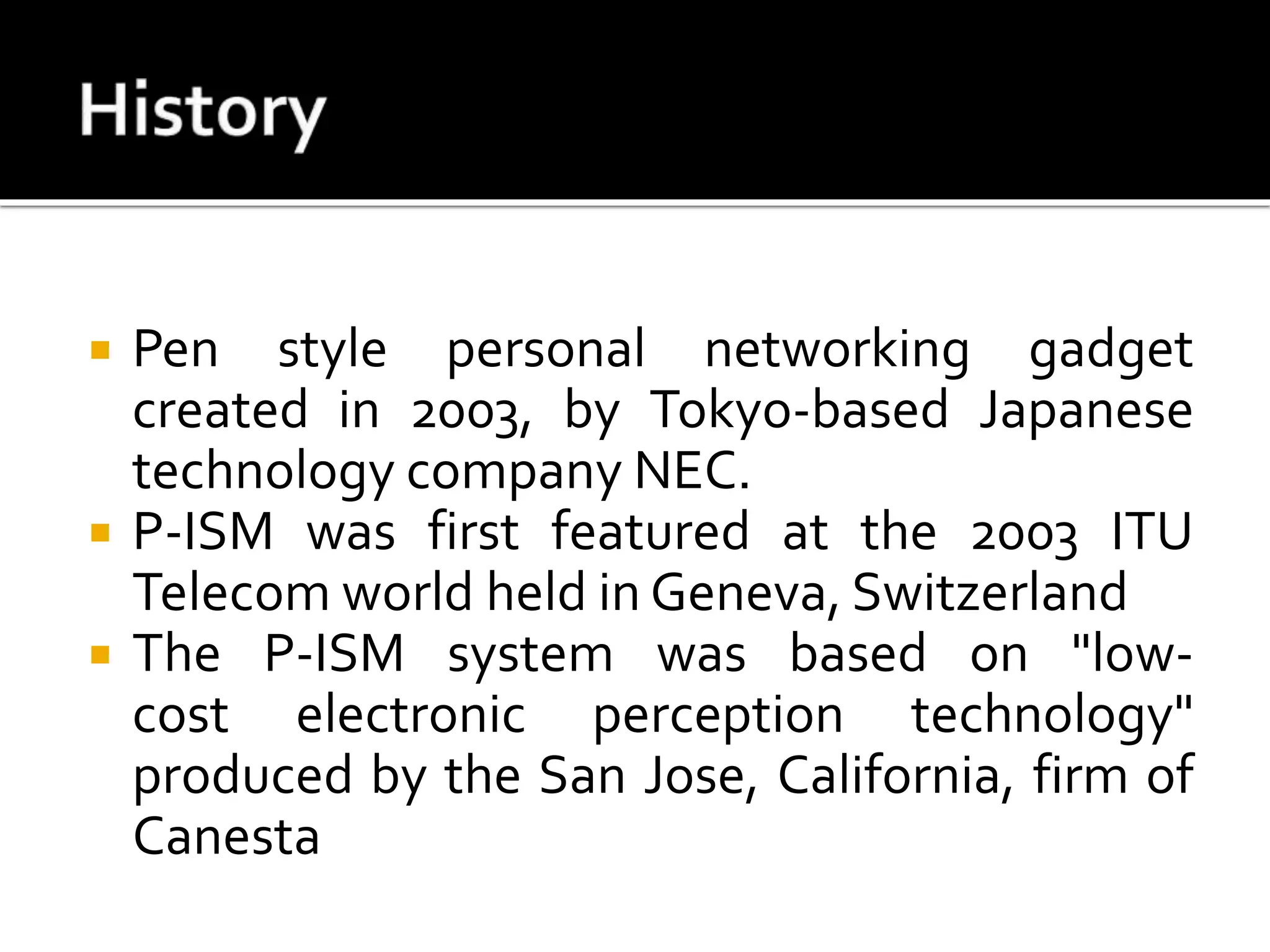 Pen style personal networking gadget
created in 2003, by Tokyo-based Japanese
technology company NEC.
 P-ISM was first featured at the 2003 ITU
Telecom world held in Geneva, Switzerland
 The P-ISM system was based on "low-
cost electronic perception technology"
produced by the San Jose, California, firm of
Canesta
 