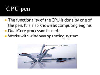  The functionality of the CPU is done by one of
the pen. It is also known as computing engine.
 Dual Core processor is used.
 Works with windows operating system.
 