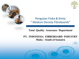 Pengujian Fisika & Kimia
“ Medium Density Fibreboards”
Total Quality Assurance Department
PT. INDONESIA FIBREBOARD INDUSTRY
Muba – South of Sumatra
 