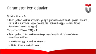 Parameter	Penjadualan
Service	time	=	Ts
• Merupakan waktu prosesor yang digunakan oleh suatu proses dalam
satu siklus proses (sejak proses dieksekusi hingga selesai,	tidak
termasuk waktu tunggu)	
Turnaround	Time	(TAT)	=	Tr
• Merupakan total	waktu suatu proses berada di	dalam sistem
=residence time
=waktu tunggu +	waktu eksekusi
=	finish	time	– arrival time	
 