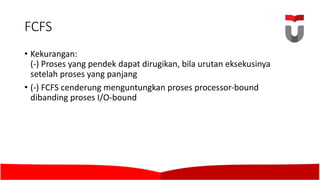 FCFS
• Kekurangan:
(-)	Proses yang pendek dapat dirugikan,	bila urutan eksekusinya
setelah proses yang panjang
• (-)	FCFS	cenderung menguntungkan proses processor-bound
dibanding proses I/O-bound
 