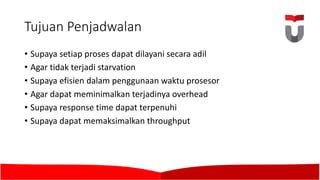 Tujuan Penjadwalan
• Supaya setiap proses dapat dilayani secara adil
• Agar	tidak terjadi starvation
• Supaya efisien dalam penggunaan waktu prosesor
• Agar	dapat meminimalkan terjadinya overhead
• Supaya response time	dapat terpenuhi
• Supaya dapat memaksimalkan throughput
 