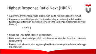 Highest Response	Ratio	Next	(HRRN)	
• Algoritma:Pemilihan proses didasarkan pada rasio response tertinggi
• Rasio response (R)	diperoleh dari perbandingan antara jumlah waktu
tunggu (w)	ditambah perkiraan service time	(s)	dengan perkiraan service
time	(s)	
R	=	w +	s
s
• Response	(R)	adalah identik dengan NTAT	
• Data	waktu eksekusi diperoleh dari developer atau berdasarkan rekaman
sebelumnya
• Proses kecil akan cenderung menghasilkan rasio response besar,	sehingga
didahulukan
 