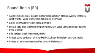 Round-Robin	(RR)	
• Algoritma:Eksekusi proses diatur berdasarkan alokasi waktu tertentu
(slot waktu)	yang diatur dengan clock interrupt
• Clock interrupt terjadi secara periodik
• Setiap satu slot waktu mempunyai ukuran yang sama (disebut teknik
time	slicing)	
• Bila	terjadi clock interrupt,	maka:	
• Proses yang sedang runningàdimasukkan ke dalam antrian ready
• Proses di	antrian ready paling depan dieksekusi
 