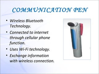 COMMUNICATION PEN
• Wireless Bluetooth
  Technology.
• Connected to internet
  through cellular phone
  function.
• Uses Wi-Fi technology.
• Exchange information
  with wireless connection.
 