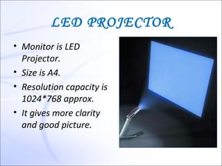 LED PROJECTOR
• Monitor is LED
  Projector.
• Size is A4.
• Resolution capacity is
  1024*768 approx.
• It gives more clarity
  and good picture.
 