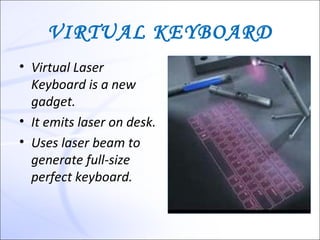VIRTUAL KEYBOARD
• Virtual Laser
  Keyboard is a new
  gadget.
• It emits laser on desk.
• Uses laser beam to
  generate full-size
  perfect keyboard.
 