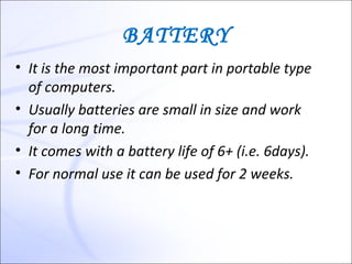 BATTERY
• It is the most important part in portable type
  of computers.
• Usually batteries are small in size and work
  for a long time.
• It comes with a battery life of 6+ (i.e. 6days).
• For normal use it can be used for 2 weeks.
 