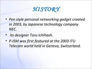 HISTORY
• Pen style personal networking gadget created
  in 2003, by Japanese technology company
  NEC.
• Its designer Toru Ichihash.
• P-ISM was first featured at the 2003 ITU
  Telecom world held in Geneva, Switzerland.
 