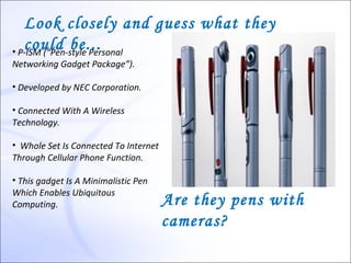 Look closely and guess what they
   could be... 
• P-ISM (“Pen-style Personal
Networking Gadget Package”).

• Developed by NEC Corporation.

• Connected With A Wireless
Technology.

• Whole Set Is Connected To Internet
Through Cellular Phone Function.

• This gadget Is A Minimalistic Pen
Which Enables Ubiquitous
Computing.                             Are they pens with
                                       cameras?
 
