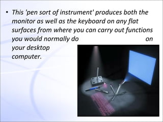 • This 'pen sort of instrument' produces both the
  monitor as well as the keyboard on any flat
  surfaces from where you can carry out functions
  you would normally do                         on
  your desktop
  computer.
 
