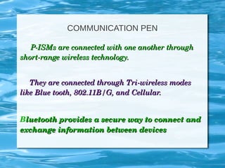 COMMUNICATION PEN
          P­ISMs are connected with one another through P­ISMs are connected with one another through 
short­range wireless technology.short­range wireless technology.
They are connected through Tri­wireless modes They are connected through Tri­wireless modes 
like Blue tooth, 802.11B/G, and Cellular.like Blue tooth, 802.11B/G, and Cellular.
Bluetooth provides a secure way to connect and luetooth provides a secure way to connect and 
exchange information between devicesexchange information between devices
 