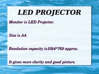 LED PROJECTORLED PROJECTOR
Monitor is LED Projector.Monitor is LED Projector.
Size is A4.Size is A4.
Resolution capacity is1024*768 approx.Resolution capacity is1024*768 approx.
It gives more clarity and good picture.It gives more clarity and good picture.
 