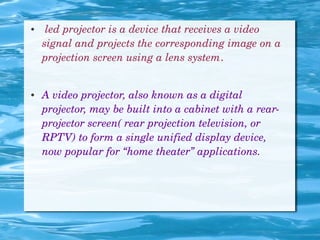 ●  led projector is a device that receives a video 
signal and projects the corresponding image on a 
projection screen using a lens system.
● A video projector, also known as a digital 
projector, may be built into a cabinet with a rear­
projector screen( rear projection television, or 
RPTV) to form a single unified display device, 
now popular for “home theater” applications.
 