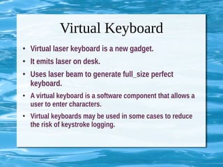 Virtual Keyboard
● Virtual laser keyboard is a new gadget.
● It emits laser on desk.
● Uses laser beam to generate full_size perfect
keyboard.
● A virtual keyboard is a software component that allows a
user to enter characters.
● Virtual keyboards may be used in some cases to reduce
the risk of keystroke logging.
 