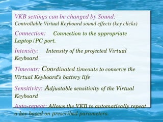 VKB settings can be changed by Sound:
Controllable Virtual Keyboard sound effects (key clicks)
Connection:     Connection to the appropriate 
Laptop/PC port.
Intensity:     Intensity of the projected Virtual 
Keyboard 
Timeouts: Coordinated timeouts to conserve the 
Virtual Keyboard’s battery life
Sensitivity: Adjustable sensitivity of the Virtual 
Keyboard
Auto-repeat: Allows the VKB to automatically repeat 
a key based on prescribed parameters.
 