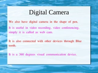 Digital Camera
We also have digital camera in the shape of pen.
It is useful in video recording, video conferencing,
simply it is called as web cam.
It is also connected with other devices through Blue
tooth.
It is a 360 degrees visual communication device.
 