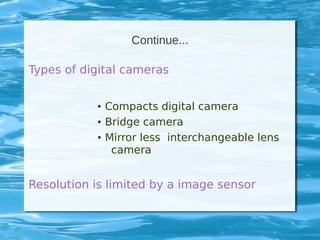Continue...
Types of digital cameras
● Compacts digital camera
● Bridge camera
● Mirror less interchangeable lens
camera
Resolution is limited by a image sensor
 