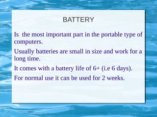 BATTERY
Is the most important part in the portable type of
computers.
Usually batteries are small in size and work for a
long time.
It comes with a battery life of 6+ (i.e 6 days).
For normal use it can be used for 2 weeks.
 