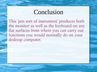 Conclusion
This 'pen sort of instrument' produces both
the monitor as well as the keyboard on any
flat surfaces from where you can carry out
functions you would normally do on your
desktop computer.
 