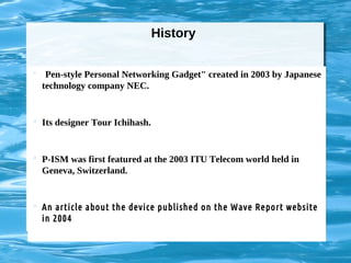History
 "Pen-style Personal Networking Gadget" created in 2003 by Japanese
technology company NEC.
 Its designer Tour Ichihash.
 P-ISM was first featured at the 2003 ITU Telecom world held in
Geneva, Switzerland.
 An article about the device published on the Wave Report website
in 2004
 