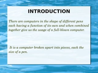 INTRODUCTION
There are computers in the shape of different pens 
each having a function of its own and when combined 
together give us the usage of a full­blown computer.
 It is a computer broken apart into pieces, each the 
size of a pen.
 