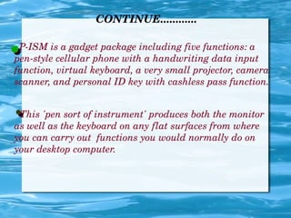 CONTINUE............
P­ISM is a gadget package including five functions: a 
pen­style cellular phone with a handwriting data input 
function, virtual keyboard, a very small projector, camera 
scanner, and personal ID key with cashless pass function.
  This 'pen sort of instrument' produces both the monitor  
as well as the keyboard on any flat surfaces from where 
you can carry out  functions you would normally do on 
your desktop computer.
 