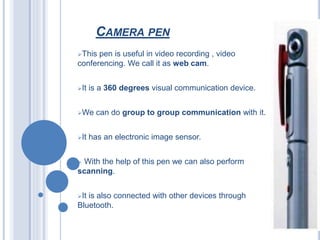 CAMERA PEN
This pen is useful in video recording , video
conferencing. We call it as web cam.
It is a 360 degrees visual communication device.
We can do group to group communication with it.
It has an electronic image sensor.
 With the help of this pen we can also perform
scanning.
It is also connected with other devices through
Bluetooth.
 