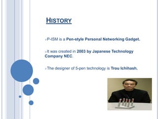 HISTORY
P-ISM is a Pen-style Personal Networking Gadget.
It was created in 2003 by Japanese Technology
Company NEC.
The designer of 5-pen technology is Trou Ichihash.
 