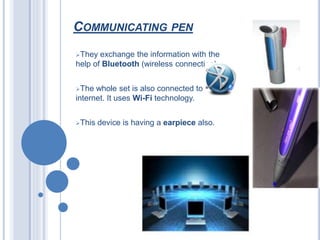 COMMUNICATING PEN
They exchange the information with the
help of Bluetooth (wireless connection).
The whole set is also connected to the
internet. It uses Wi-Fi technology.
This device is having a earpiece also.
 