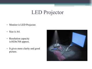 LED Projector
• Monitor is LED Projector.
• Size is A4.
• Resolution capacity
is1024x768 approx.
• It gives more clarity and good
picture.
 